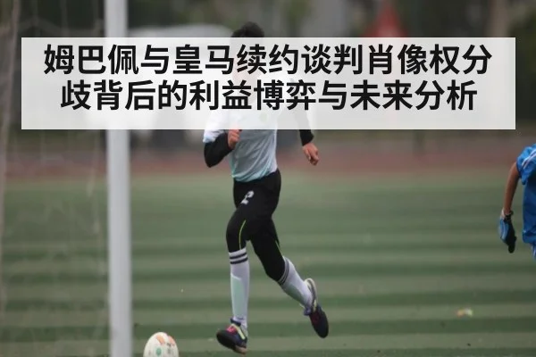 姆巴佩与皇马续约谈判肖像权分歧背后的利益博弈与未来分析